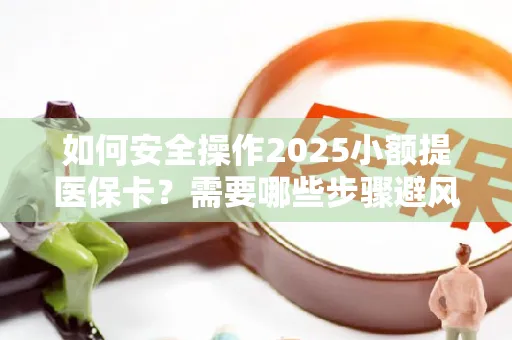 如何安全操作2025小额提医保卡？需要哪些步骤避风险？